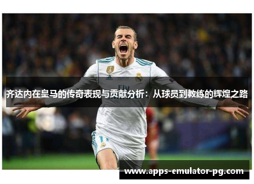 齐达内在皇马的传奇表现与贡献分析：从球员到教练的辉煌之路
