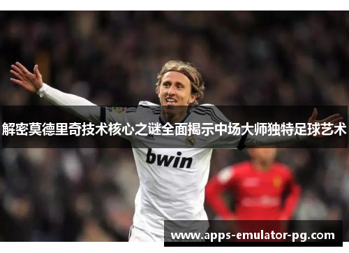 解密莫德里奇技术核心之谜全面揭示中场大师独特足球艺术