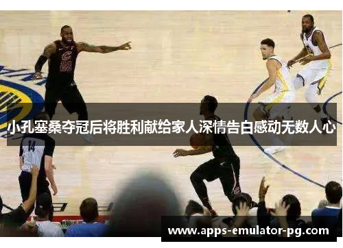 小孔塞桑夺冠后将胜利献给家人深情告白感动无数人心