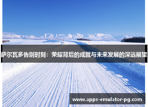 萨尔瓦多告别时刻：荣耀背后的成就与未来发展的深远展望