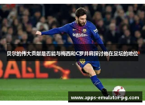 贝尔的伟大贡献是否能与梅西和C罗并肩探讨他在足坛的地位