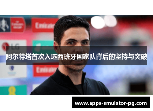 阿尔特塔首次入选西班牙国家队背后的坚持与突破