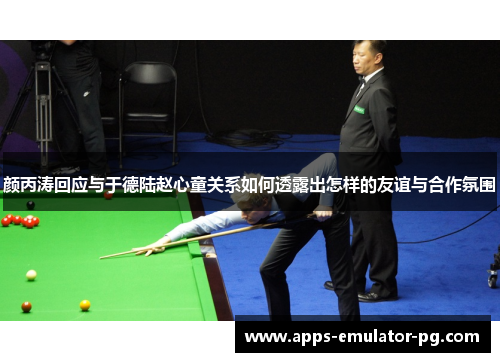 颜丙涛回应与于德陆赵心童关系如何透露出怎样的友谊与合作氛围