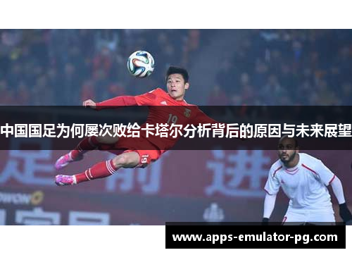 中国国足为何屡次败给卡塔尔分析背后的原因与未来展望 中国国足为何屡次败给卡塔尔分析背后的原因与未来展望