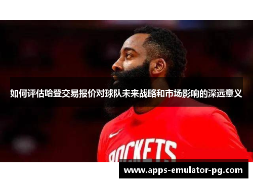 如何评估哈登交易报价对球队未来战略和市场影响的深远意义 如何评估哈登交易报价对球队未来战略和市场影响的深远意义