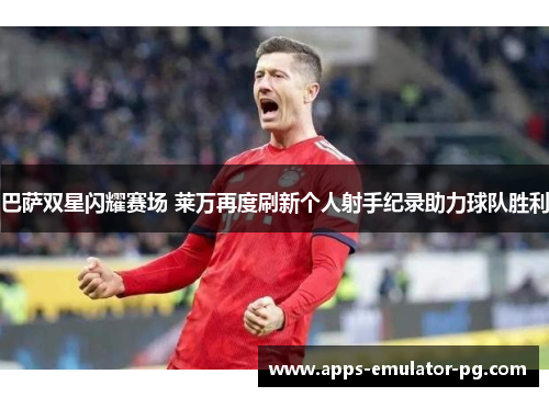 巴萨双星闪耀赛场 莱万再度刷新个人射手纪录助力球队胜利