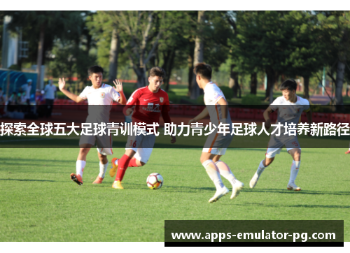 探索全球五大足球青训模式 助力青少年足球人才培养新路径 探索全球五大足球青训模式 助力青少年足球人才培养新路径