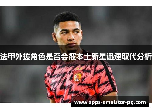 法甲外援角色是否会被本土新星迅速取代分析 法甲外援角色是否会被本土新星迅速取代分析