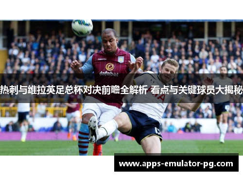 热刺与维拉英足总杯对决前瞻全解析 看点与关键球员大揭秘