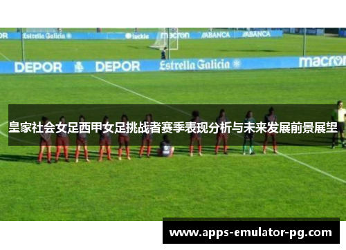 皇家社会女足西甲女足挑战者赛季表现分析与未来发展前景展望