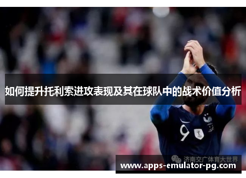 如何提升托利索进攻表现及其在球队中的战术价值分析