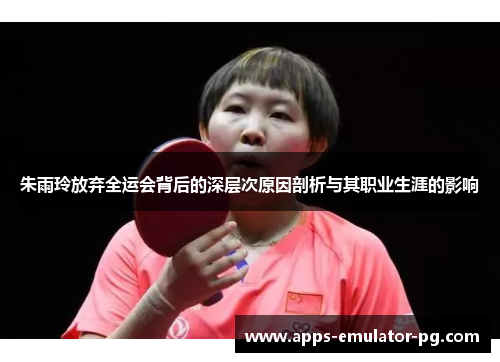 朱雨玲放弃全运会背后的深层次原因剖析与其职业生涯的影响