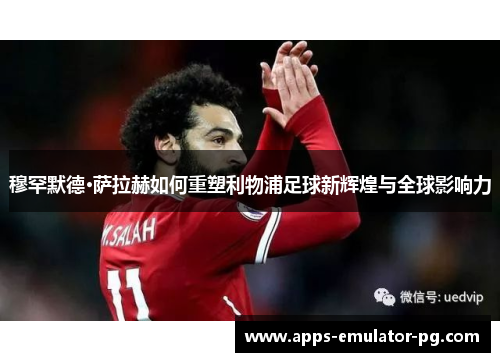 穆罕默德·萨拉赫如何重塑利物浦足球新辉煌与全球影响力