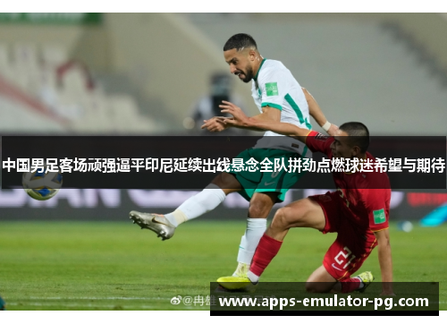 中国男足客场顽强逼平印尼延续出线悬念全队拼劲点燃球迷希望与期待