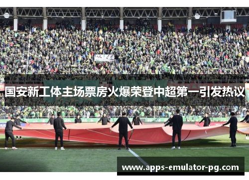 国安新工体主场票房火爆荣登中超第一引发热议