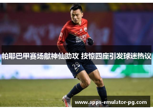 帕耶巴甲赛场献神仙助攻 技惊四座引发球迷热议 帕耶巴甲赛场献神仙助攻 技惊四座引发球迷热议