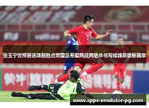 张玉宁世预赛连场制胜点燃国足希望两战两绝杀书写锋线英雄新篇章 张玉宁世预赛连场制胜点燃国足希望两战两绝杀书写锋线英雄新篇章