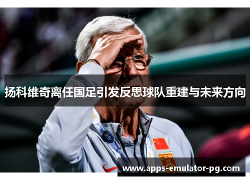 扬科维奇离任国足引发反思球队重建与未来方向 扬科维奇离任国足引发反思球队重建与未来方向