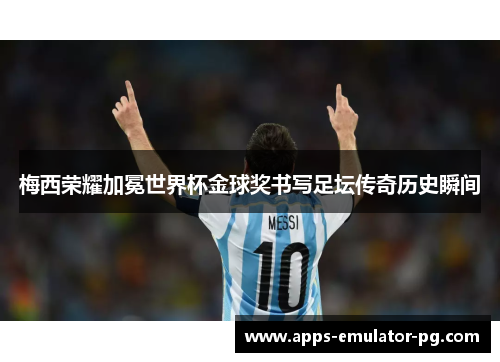 梅西荣耀加冕世界杯金球奖书写足坛传奇历史瞬间 梅西荣耀加冕世界杯金球奖书写足坛传奇历史瞬间