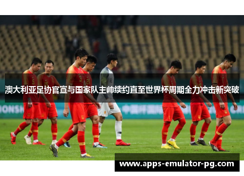 澳大利亚足协官宣与国家队主帅续约直至世界杯周期全力冲击新突破