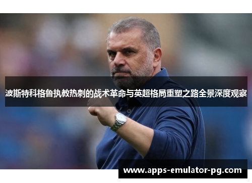 波斯特科格鲁执教热刺的战术革命与英超格局重塑之路全景深度观察