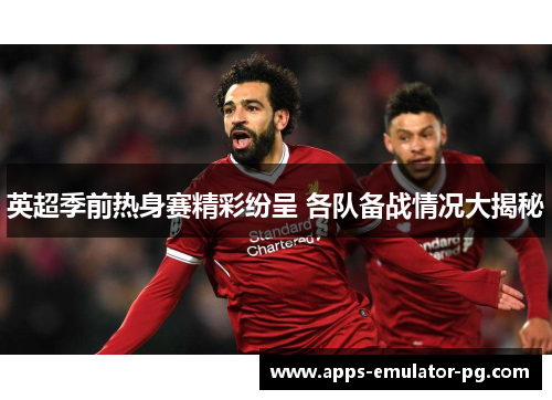 英超季前热身赛精彩纷呈 各队备战情况大揭秘 英超季前热身赛精彩纷呈 各队备战情况大揭秘