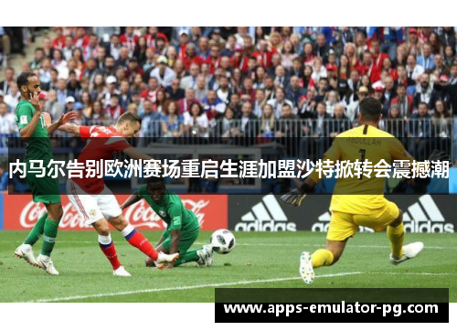 内马尔告别欧洲赛场重启生涯加盟沙特掀转会震撼潮