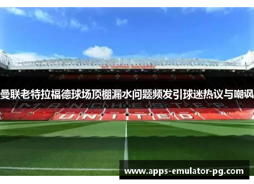 曼联老特拉福德球场顶棚漏水问题频发引球迷热议与嘲讽