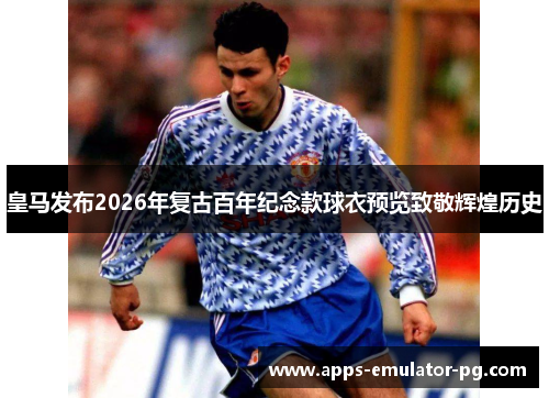 皇马发布2026年复古百年纪念款球衣预览致敬辉煌历史