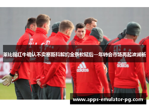 莱比锡红牛确认不卖塞斯科解约金条款延后一年转会市场再起波澜新